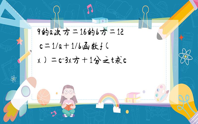 9的a次方＝16的b方＝12 c＝1/a＋1/b函数f(x)＝c－3x方＋1分之t求c