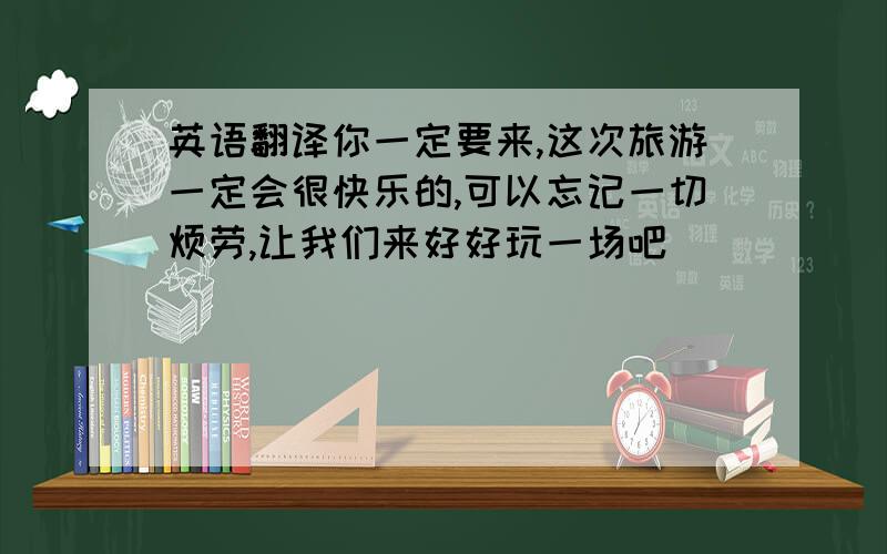 英语翻译你一定要来,这次旅游一定会很快乐的,可以忘记一切烦劳,让我们来好好玩一场吧