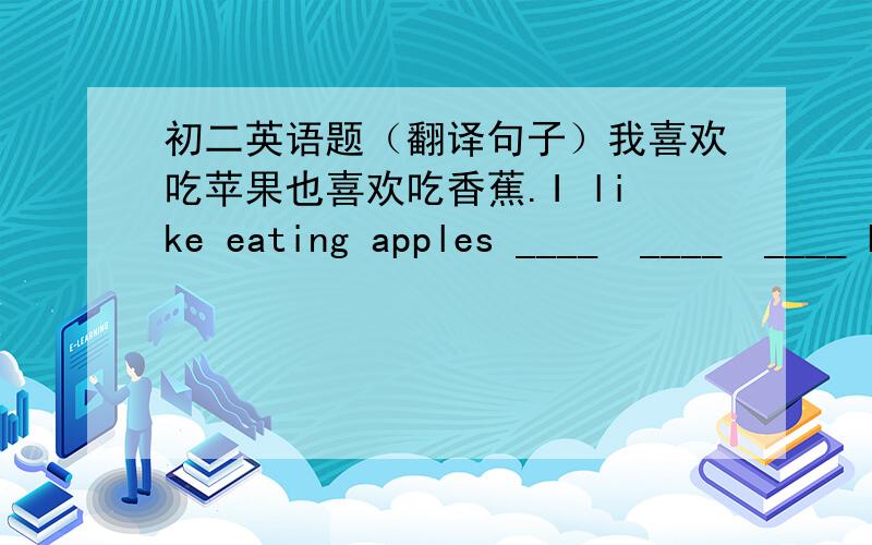 初二英语题（翻译句子）我喜欢吃苹果也喜欢吃香蕉.I like eating apples ____  ____  ____ bananas.