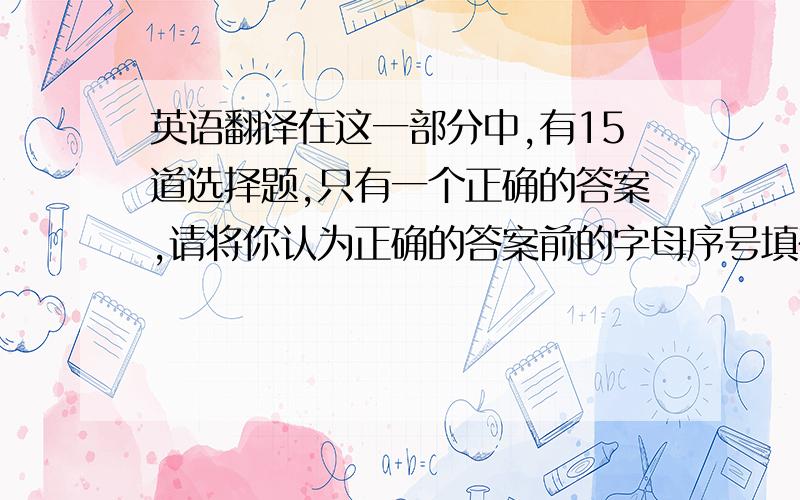 英语翻译在这一部分中,有15道选择题,只有一个正确的答案,请将你认为正确的答案前的字母序号填在题后括号内.在这一部分中,有40道词汇填空题,请将每个词汇正确的中文释义填在横线上.在