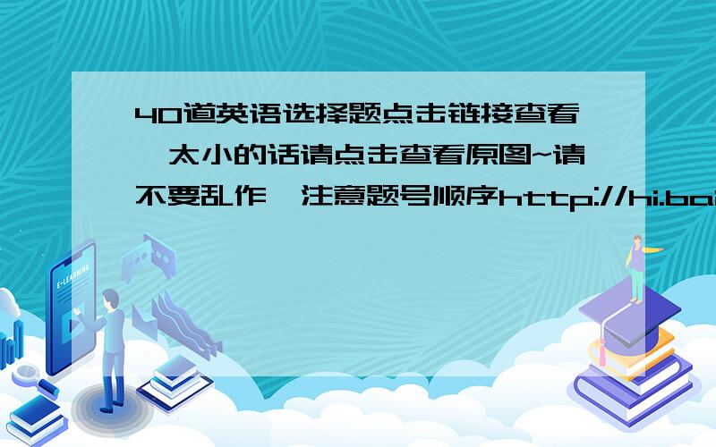 40道英语选择题点击链接查看,太小的话请点击查看原图~请不要乱作,注意题号顺序http://hi.baidu.com/%B0%EF%C3%A6%C4%C3%B7%D6%D7%DF%C8%CB/album/item/ec64f43aa87a57c314cecb9f.html#IMG=ec64f43aa87a57c314cecb9fhttp://hi.baidu.c