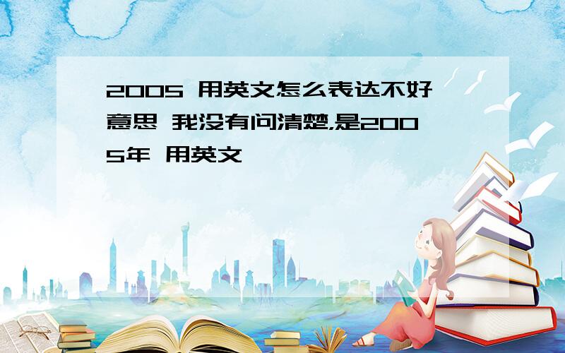 2005 用英文怎么表达不好意思 我没有问清楚，是2005年 用英文