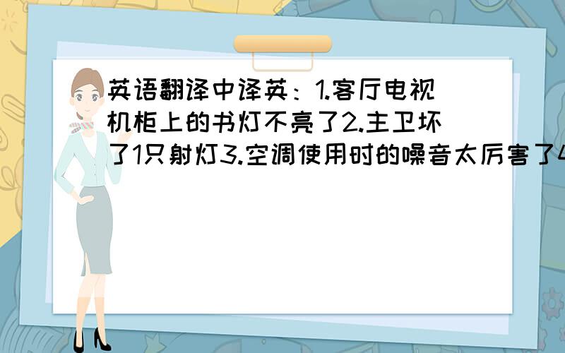 英语翻译中译英：1.客厅电视机柜上的书灯不亮了2.主卫坏了1只射灯3.空调使用时的噪音太厉害了4.客厅坏了1只射灯5.书房1个射灯坏了