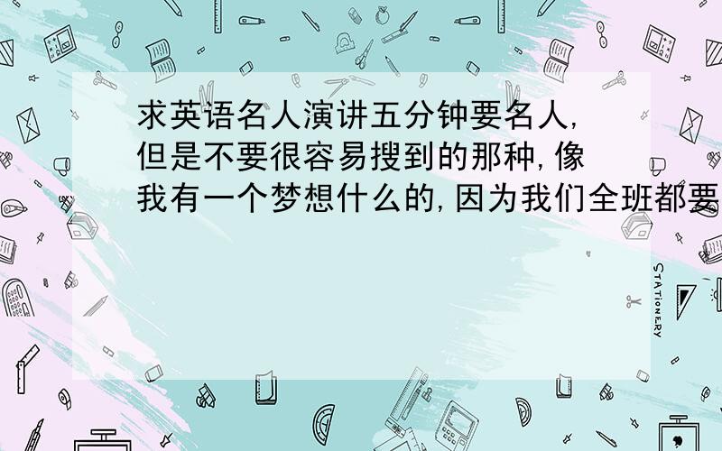 求英语名人演讲五分钟要名人,但是不要很容易搜到的那种,像我有一个梦想什么的,因为我们全班都要演讲,所以不想找一个有人讲过的,不要超过五分钟,也不要太短,