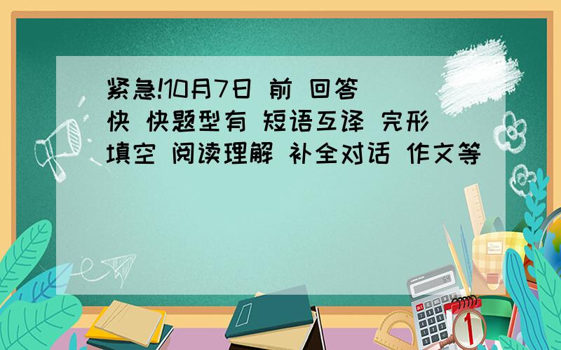 紧急!10月7日 前 回答 快 快题型有 短语互译 完形填空 阅读理解 补全对话 作文等