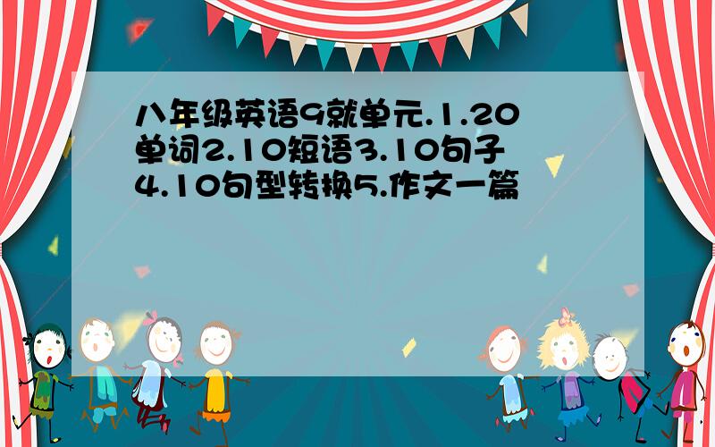 八年级英语9就单元.1.20单词2.10短语3.10句子4.10句型转换5.作文一篇