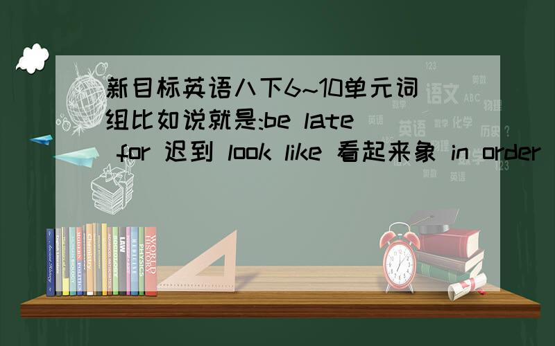 新目标英语八下6~10单元词组比如说就是:be late for 迟到 look like 看起来象 in order 按顺序还有就是:mind doing sth 介意做某事这一类的,马上就要期末考了.每单元到40个左右