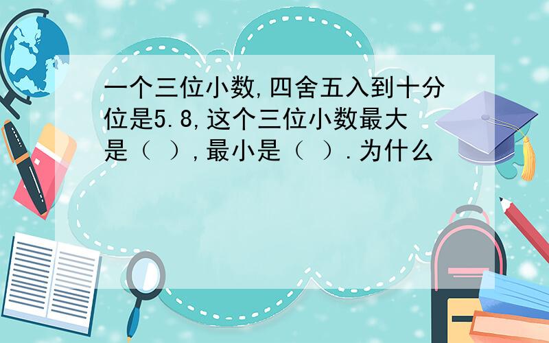 一个三位小数,四舍五入到十分位是5.8,这个三位小数最大是（ ）,最小是（ ）.为什么