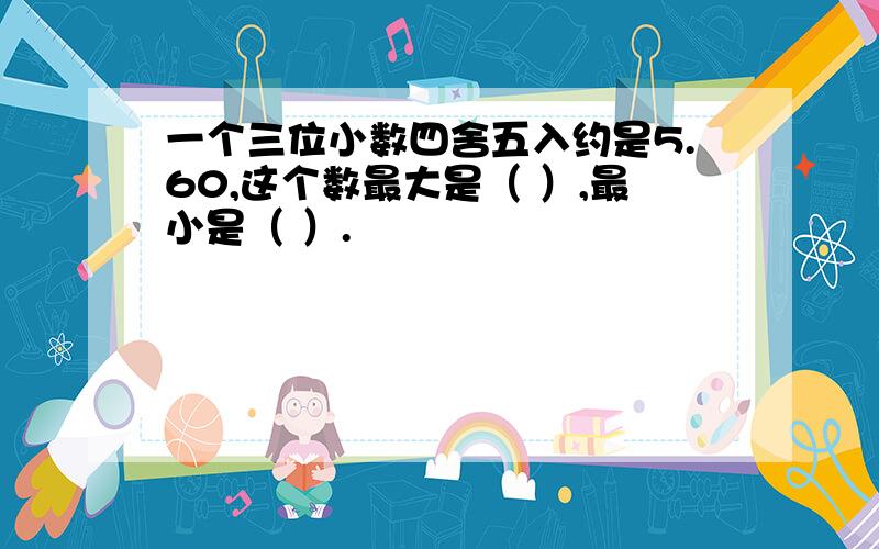 一个三位小数四舍五入约是5.60,这个数最大是（ ）,最小是（ ）.