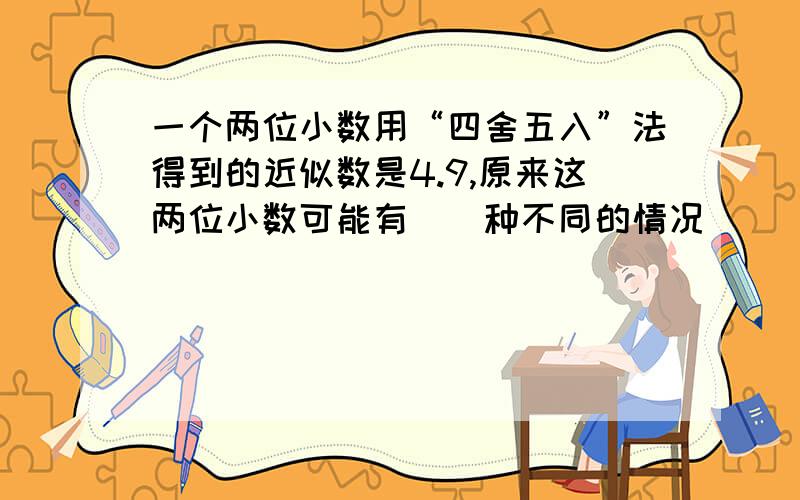 一个两位小数用“四舍五入”法得到的近似数是4.9,原来这两位小数可能有（）种不同的情况