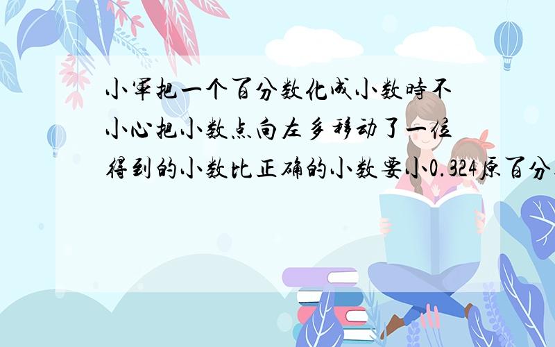 小军把一个百分数化成小数时不小心把小数点向左多移动了一位得到的小数比正确的小数要小0.324原百分数是多