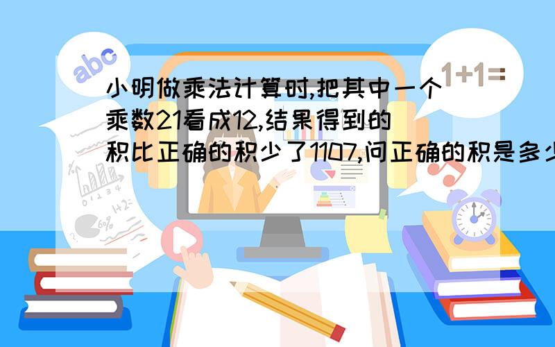 小明做乘法计算时,把其中一个乘数21看成12,结果得到的积比正确的积少了1107,问正确的积是多少