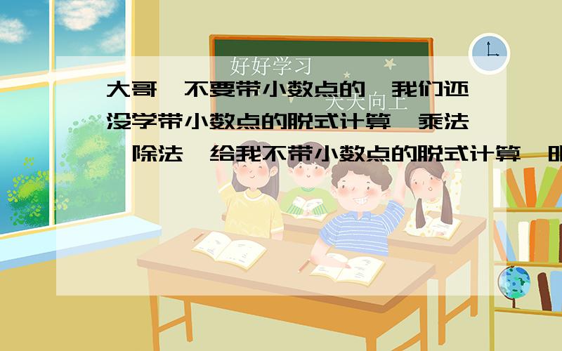 大哥,不要带小数点的,我们还没学带小数点的脱式计算、乘法、除法,给我不带小数点的脱式计算,明天给我再给我60道乘法,60道除法,欢迎提供!