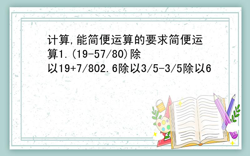 计算,能简便运算的要求简便运算1.(19-57/80)除以19+7/802.6除以3/5-3/5除以6