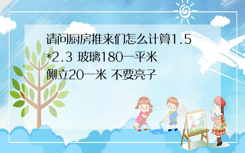 请问厨房推来们怎么计算1.5*2.3 玻璃180一平米 侧立20一米 不要亮子