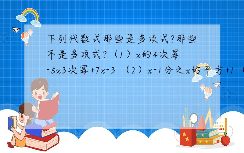 下列代数式那些是多项式?那些不是多项式?（1）x的4次幂-5x3次幂+7x-3 （2）x-1分之x的平方+1（3）x分之一 （4）1+x+x的平方