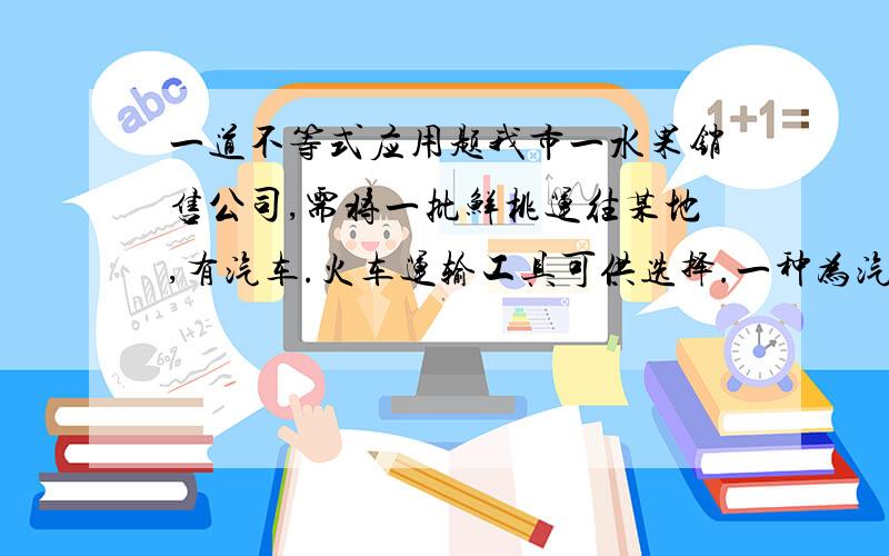 一道不等式应用题我市一水果销售公司,需将一批鲜桃运往某地,有汽车.火车运输工具可供选择.一种为汽车：途中平均速度（单位：千米/时）：75 途中平均费用（元/千米）：8 装卸时间（小