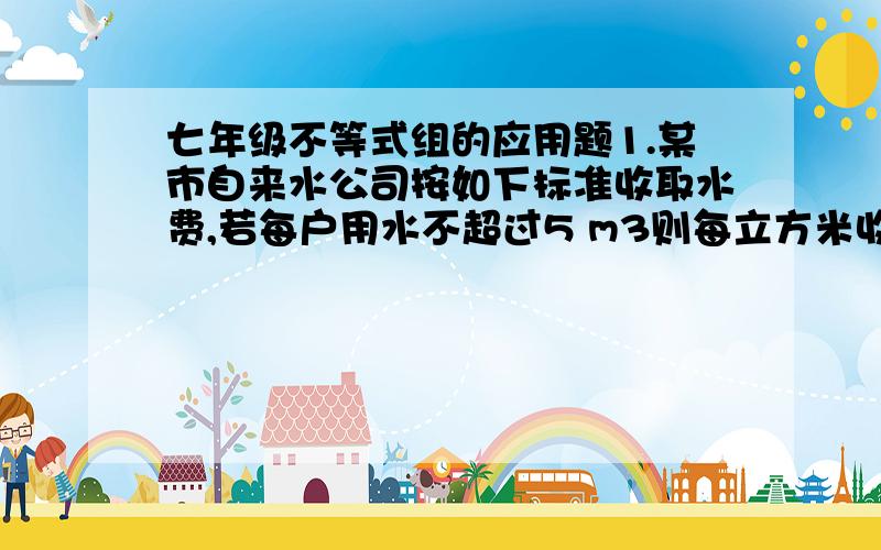 七年级不等式组的应用题1.某市自来水公司按如下标准收取水费,若每户用水不超过5 m3则每立方米收费15元,若每户每月用水超过5m3,则超出部分每立方米收费2元,小童家某月的 水费不少于10元,