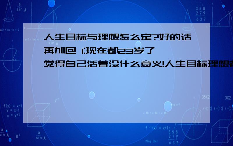 人生目标与理想怎么定?好的话再加@ 1:现在都23岁了,觉得自己活着没什么意义!人生目标理想都没有!希望前辈们能给我点建议参考!2:本人初中文凭而已,靠着打工赚钱很难存活,现在干着一份七