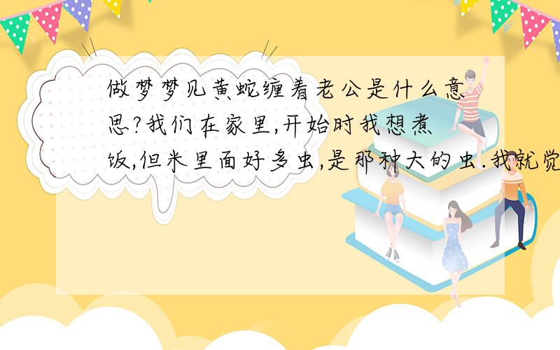 做梦梦见黄蛇缠着老公是什么意思?我们在家里,开始时我想煮饭,但米里面好多虫,是那种大的虫.我就觉后怕的退了一步,但却看见一条黄色的蛇,我就喊起来,老公过来后,蛇就缠看老公的左腿,向