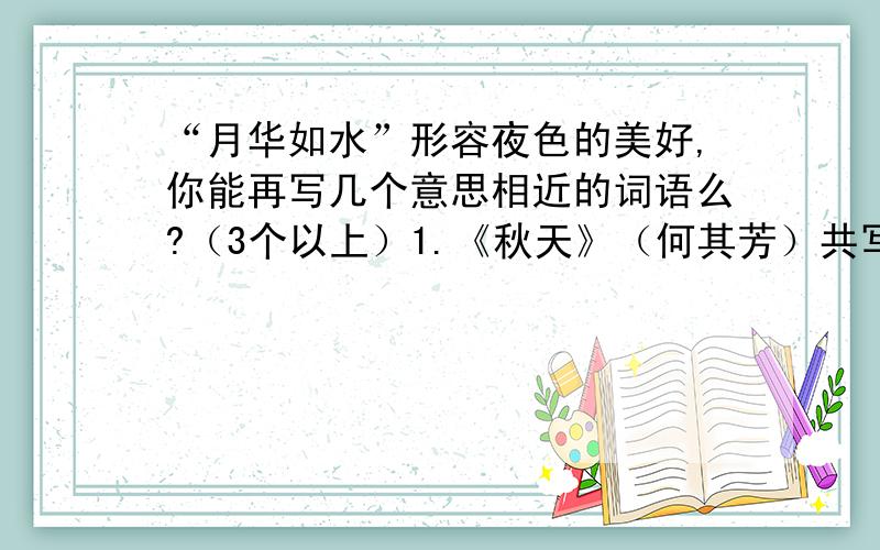 “月华如水”形容夜色的美好,你能再写几个意思相近的词语么?（3个以上）1.《秋天》（何其芳）共写了三幅画面,其间的关系是（ ）2,《济南的冬天》最妙的就是下点小雪呀.看吧,山上的矮