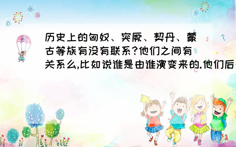 历史上的匈奴、突厥、契丹、蒙古等族有没有联系?他们之间有关系么,比如说谁是由谁演变来的.他们后来去了那里,现在分布在那里?