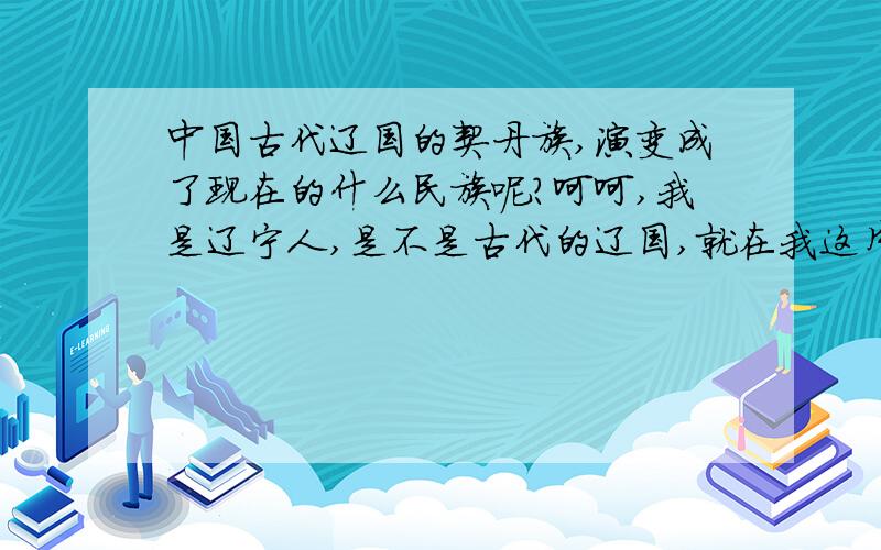 中国古代辽国的契丹族,演变成了现在的什么民族呢?呵呵,我是辽宁人,是不是古代的辽国,就在我这片地方呢?很想知道古代辽国的契丹民族,演变成了现在的什么民族呢?是汉族的一部分了吗?