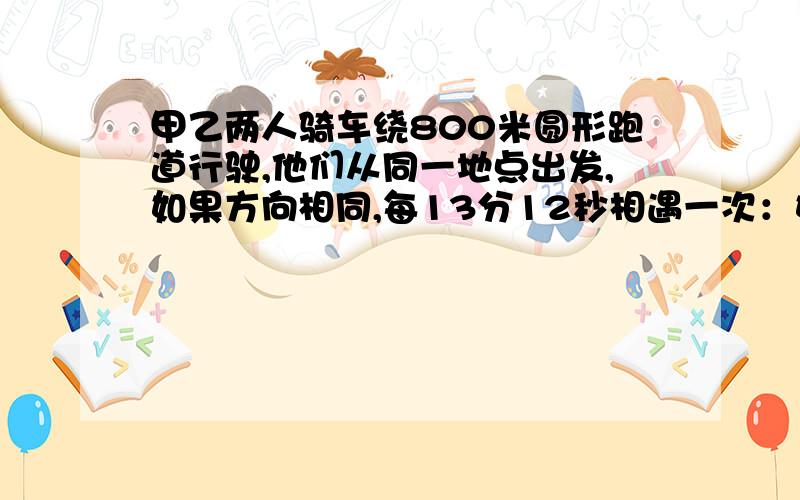 甲乙两人骑车绕800米圆形跑道行驶,他们从同一地点出发,如果方向相同,每13分12秒相遇一次：如果方向相反,每1分20秒相遇一次,假设两人的速度不变,求每人的速度.