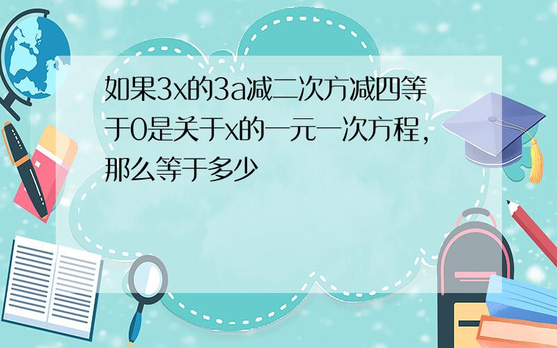 如果3x的3a减二次方减四等于0是关于x的一元一次方程,那么等于多少