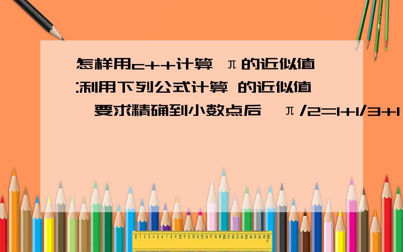 怎样用c++计算 π的近似值:利用下列公式计算 的近似值,要求精确到小数点后,π/2=1+1/3+1*2/3*5+1*2+、、请大家帮帮忙了.知道的快给我发答案,非常感谢了.