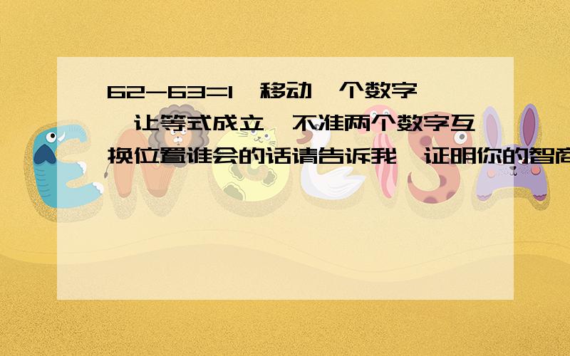 62-63=1,移动一个数字,让等式成立,不准两个数字互换位置谁会的话请告诉我,证明你的智商真的很高,没有信心的就请绕行吧