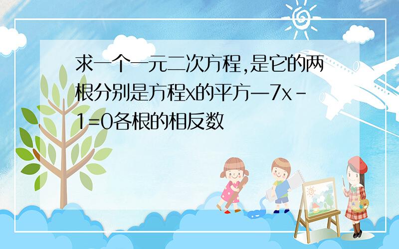 求一个一元二次方程,是它的两根分别是方程x的平方—7x-1=0各根的相反数