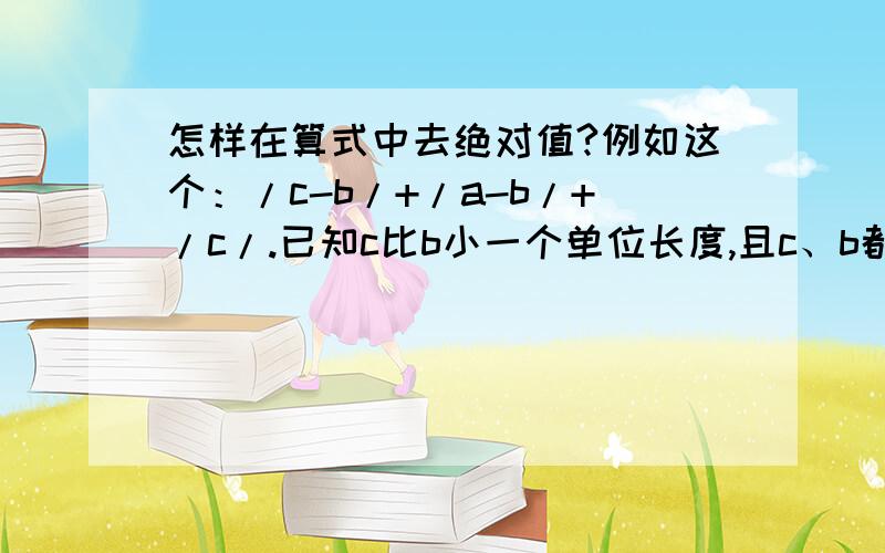 怎样在算式中去绝对值?例如这个：/c-b/+/a-b/+/c/.已知c比b小一个单位长度,且c、b都是负数.a是正数,绝对值也最大.