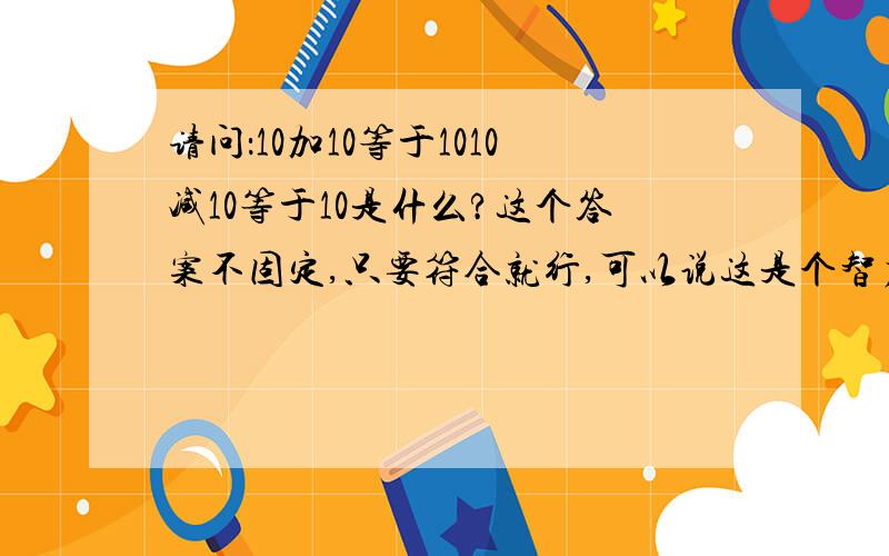 请问：10加10等于1010减10等于10是什么?这个答案不固定,只要符合就行,可以说这是个智力的问题,看你想象力丰富不.