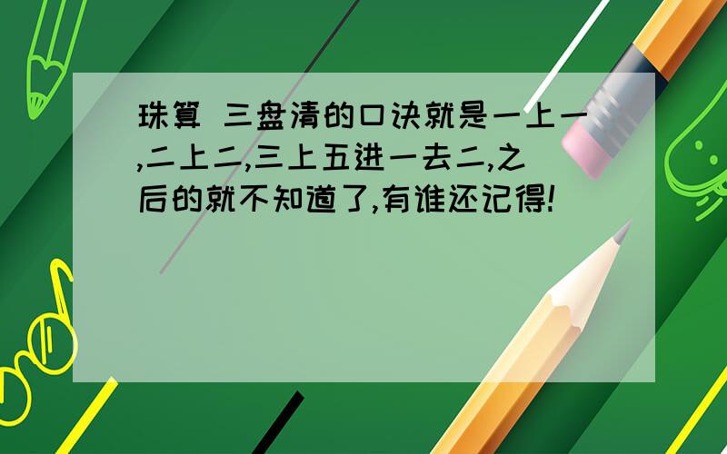 珠算 三盘清的口诀就是一上一,二上二,三上五进一去二,之后的就不知道了,有谁还记得!