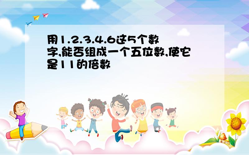 用1.2.3.4.6这5个数字,能否组成一个五位数,使它是11的倍数