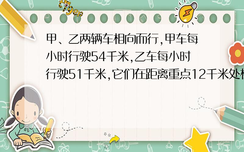 甲、乙两辆车相向而行,甲车每小时行驶54千米,乙车每小时行驶51千米,它们在距离重点12千米处相遇,它们共用了多长时间.如题 请回答 把算式也要说出来再给100分是终点，上题没有一处错误 ,