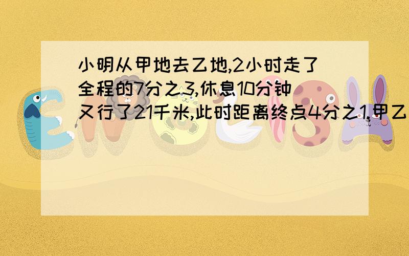 小明从甲地去乙地,2小时走了全程的7分之3,休息10分钟又行了21千米,此时距离终点4分之1.甲乙相距多少?