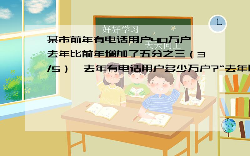 某市前年有电话用户40万户,去年比前年增加了五分之三（3/5）,去年有电话用户多少万户?“去年比前年增加了五分之三（3/5）”,是把（ ）看做单位“1”,那么去年的电话用户是前年的（ ）；