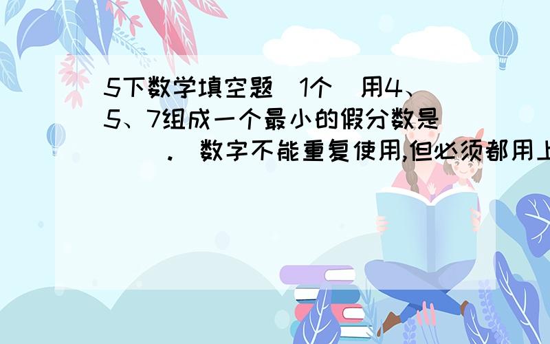 5下数学填空题（1个）用4、5、7组成一个最小的假分数是（ ）.（数字不能重复使用,但必须都用上）一个判断题：分子、分母都是奇数的分数,一定是最简分数.（ ）