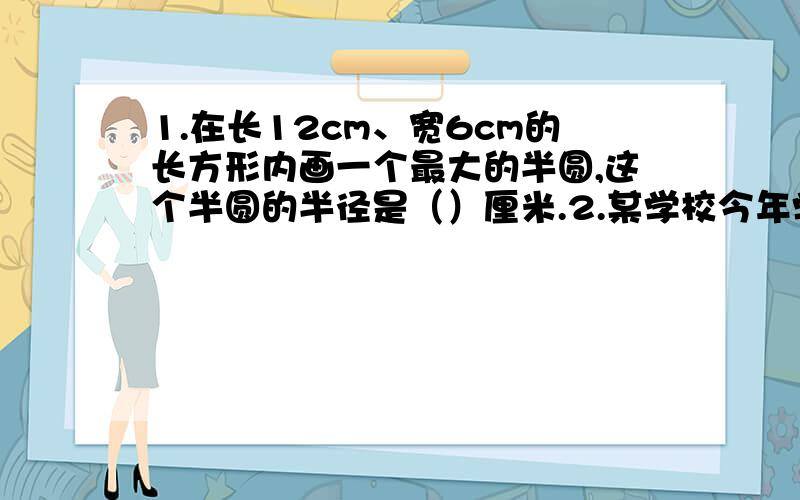 1.在长12cm、宽6cm的长方形内画一个最大的半圆,这个半圆的半径是（）厘米.2.某学校今年学生人数比去年减少了0.5％,今年学生人数是去年的（）％.3.大圆面积是小圆面积的112.5％,大圆面积比