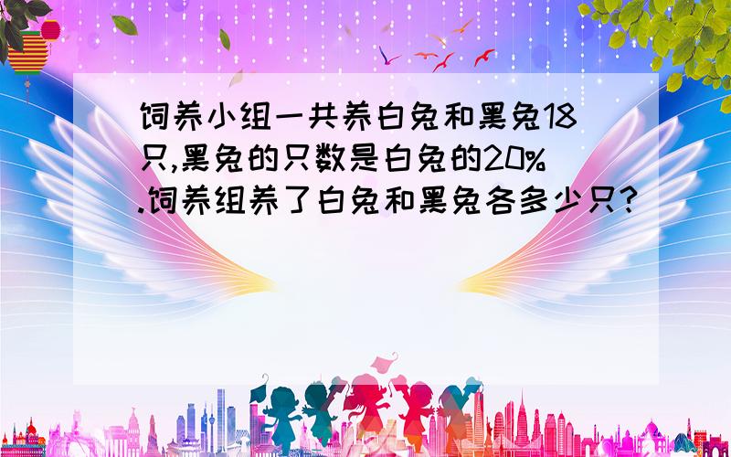 饲养小组一共养白兔和黑兔18只,黑兔的只数是白兔的20%.饲养组养了白兔和黑兔各多少只?