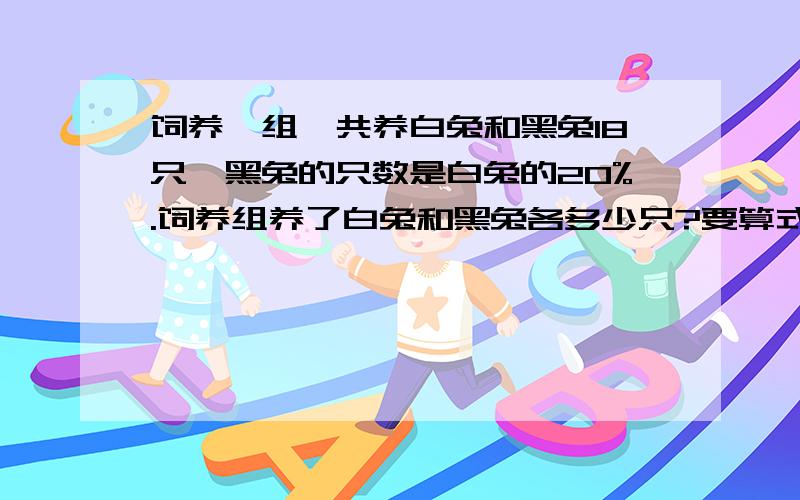 饲养一组一共养白兔和黑兔18只,黑兔的只数是白兔的20%.饲养组养了白兔和黑兔各多少只?要算式啊、