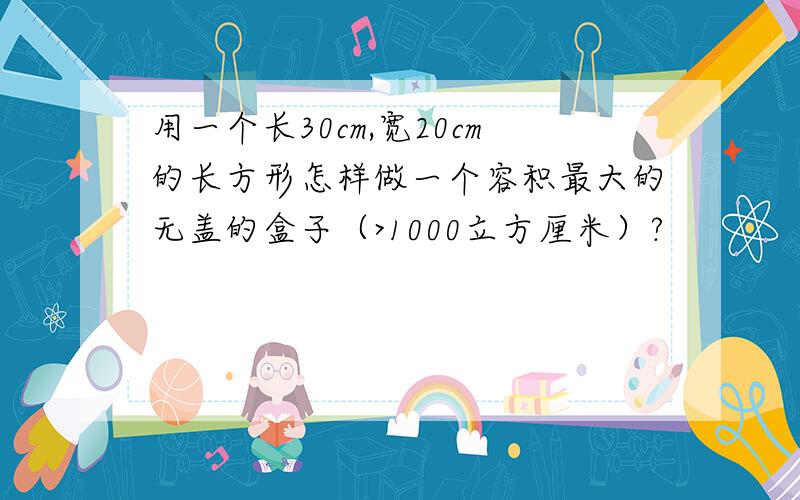 用一个长30cm,宽20cm的长方形怎样做一个容积最大的无盖的盒子（>1000立方厘米）?