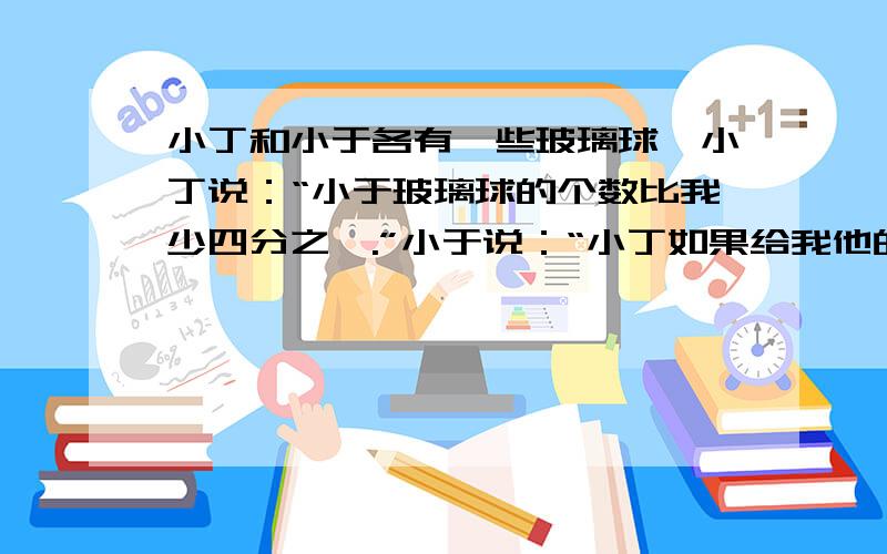 小丁和小于各有一些玻璃球,小丁说：“小于玻璃球的个数比我少四分之一.”小于说：“小丁如果给我他的球的六分之一,我就比他多2个了.”小丁原有玻璃球多少个?