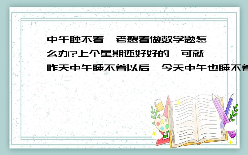 中午睡不着,老想着做数学题怎么办?上个星期还好好的,可就昨天中午睡不着以后,今天中午也睡不着了.老想着一些题.而且还都没碰见过.翻来翻去就是睡不着.我想要一个满意的回答,请不要复