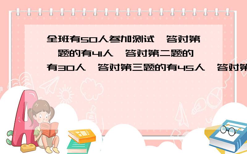 全班有50人参加测试,答对第一题的有41人,答对第二题的有30人,答对第三题的有45人,答对第四题的有38人,3人一提都没答对,至少有多少人四题都答对?