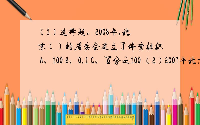 （1）选择题、2008年,北京（）的居委会建立了体育组织 A、100 B、0.1 C、百分之100 （2）2007年北京的城市绿化覆盖率达到（）,人均公共绿地面积（）平方米,2010年北京市绿化率已达到（） A、