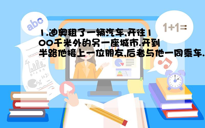 1.迪奥租了一辆汽车,开往100千米外的另一座城市.开到半路他接上一位朋友,后者与他一同乘车.到了晚间,两人同归,开到半路,朋友在上车的地方下车.回到出发点,迪奥付了24美金.如果他俩共同