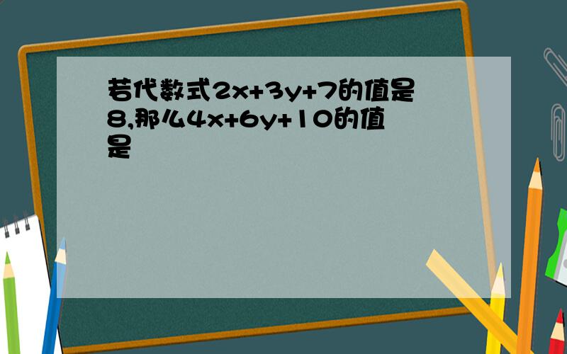 若代数式2x+3y+7的值是8,那么4x+6y+10的值是